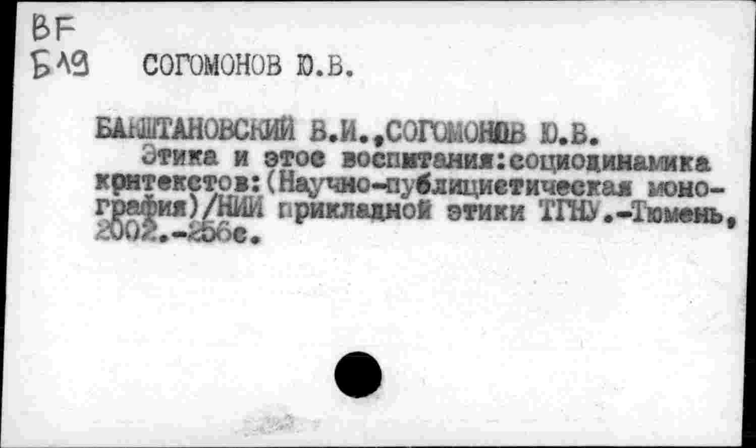 ﻿ЬЕ
5 АЗ	согомонов ю.в.
ВАГАНОВСКИЙ В.И.>СОГОМОНВВ Ю.В.
ч>тика и этое воспитания:социодинамика контекстов: (Нау^о-пувлициетическая момо-
прикладной этики ТЖ.-Тюмень,